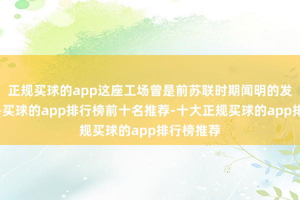 正规买球的app这座工场曾是前苏联时期闻明的发动机企业-买球的app排行榜前十名推荐-十大正规买球的app排行榜推荐