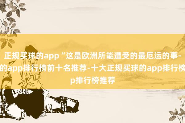 正规买球的app“这是欧洲所能遭受的最厄运的事-买球的app排行榜前十名推荐-十大正规买球的app排行榜推荐