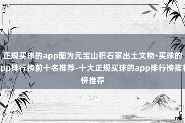 正规买球的app图为元宝山积石冢出土文物-买球的app排行榜前十名推荐-十大正规买球的app排行榜推荐