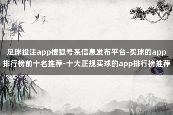 足球投注app搜狐号系信息发布平台-买球的app排行榜前十名推荐-十大正规买球的app排行榜推荐