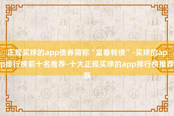 正规买球的app债券简称“富春转债”-买球的app排行榜前十名推荐-十大正规买球的app排行榜推荐