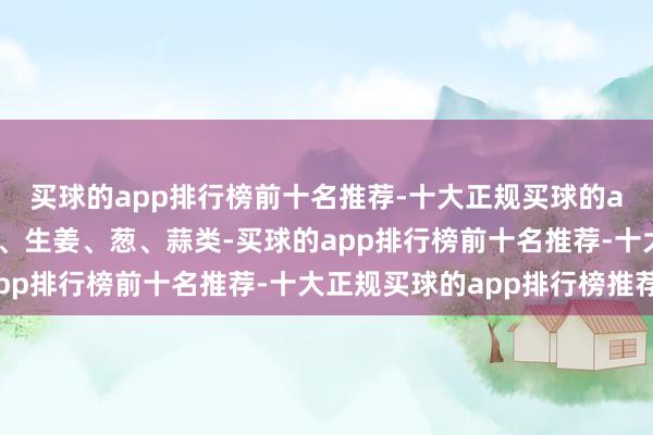 买球的app排行榜前十名推荐-十大正规买球的app排行榜推荐如辣椒、生姜、葱、蒜类-买球的app排行榜前十名推荐-十大正规买球的app排行榜推荐