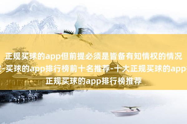 正规买球的app但前提必须是皆备有知情权的情况下作念决定-买球的app排行榜前十名推荐-十大正规买球的app排行榜推荐