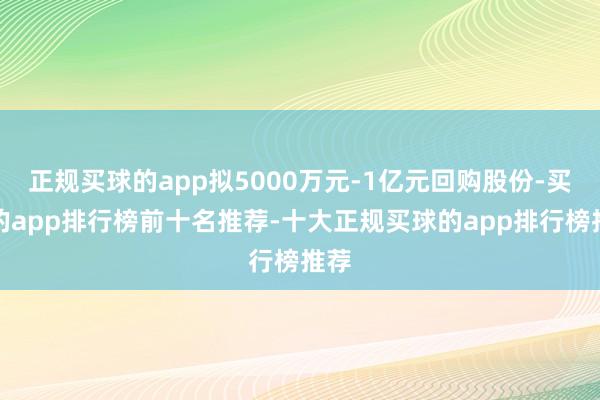 正规买球的app拟5000万元-1亿元回购股份-买球的app排行榜前十名推荐-十大正规买球的app排行榜推荐