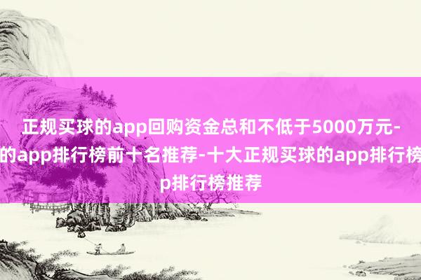 正规买球的app回购资金总和不低于5000万元-买球的app排行榜前十名推荐-十大正规买球的app排行榜推荐