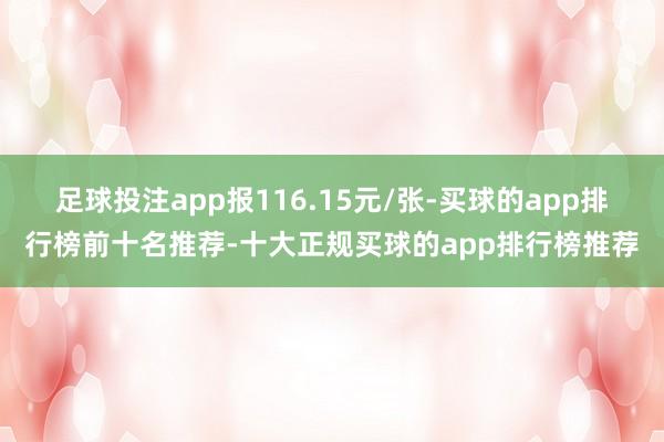 足球投注app报116.15元/张-买球的app排行榜前十名推荐-十大正规买球的app排行榜推荐