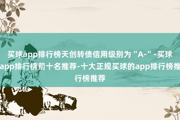 买球app排行榜天创转债信用级别为“A-”-买球的app排行榜前十名推荐-十大正规买球的app排行榜推荐