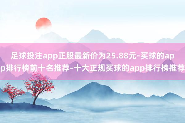 足球投注app正股最新价为25.88元-买球的app排行榜前十名推荐-十大正规买球的app排行榜推荐