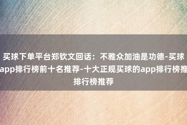 买球下单平台郑钦文回话：不雅众加油是功德-买球的app排行榜前十名推荐-十大正规买球的app排行榜推荐