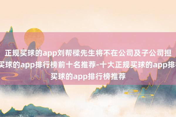 正规买球的app刘帮樑先生将不在公司及子公司担任职务-买球的app排行榜前十名推荐-十大正规买球的app排行榜推荐