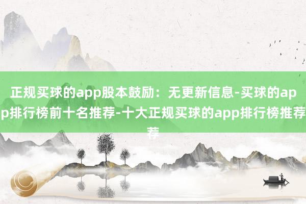 正规买球的app股本鼓励：无更新信息-买球的app排行榜前十名推荐-十大正规买球的app排行榜推荐