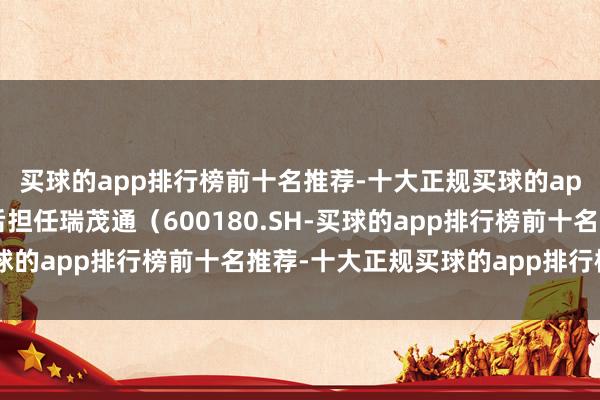 买球的app排行榜前十名推荐-十大正规买球的app排行榜推荐他曾先后担任瑞茂通（600180.SH-买球的app排行榜前十名推荐-十大正规买球的app排行榜推荐