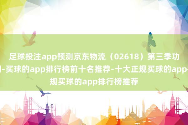 足球投注app预测京东物流（02618）第三季功绩将胜预期-买球的app排行榜前十名推荐-十大正规买球的app排行榜推荐