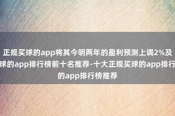 正规买球的app将其今明两年的盈利预测上调2%及6%-买球的app排行榜前十名推荐-十大正规买球的app排行榜推荐