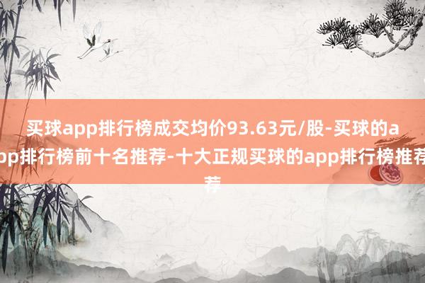 买球app排行榜成交均价93.63元/股-买球的app排行榜前十名推荐-十大正规买球的app排行榜推荐