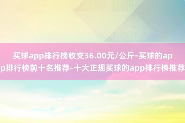 买球app排行榜收支36.00元/公斤-买球的app排行榜前十名推荐-十大正规买球的app排行榜推荐