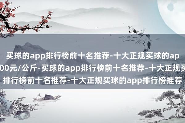 买球的app排行榜前十名推荐-十大正规买球的app排行榜推荐进出11.00元/公斤-买球的app排行榜前十名推荐-十大正规买球的app排行榜推荐