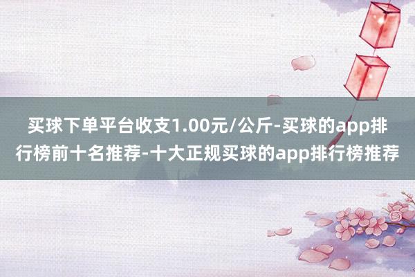 买球下单平台收支1.00元/公斤-买球的app排行榜前十名推荐-十大正规买球的app排行榜推荐