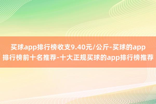 买球app排行榜收支9.40元/公斤-买球的app排行榜前十名推荐-十大正规买球的app排行榜推荐