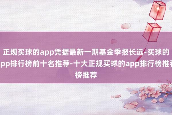 正规买球的app凭据最新一期基金季报长远-买球的app排行榜前十名推荐-十大正规买球的app排行榜推荐