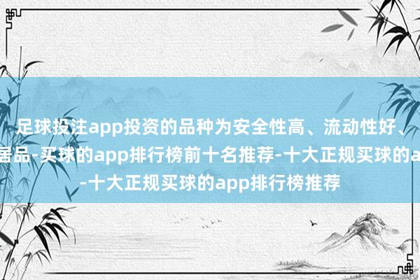 足球投注app投资的品种为安全性高、流动性好、低风险的搭理居品-买球的app排行榜前十名推荐-十大正规买球的app排行榜推荐