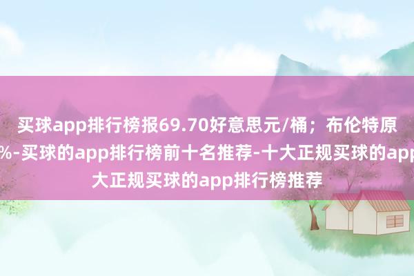 买球app排行榜报69.70好意思元/桶；布伦特原油收涨1.13%-买球的app排行榜前十名推荐-十大正规买球的app排行榜推荐