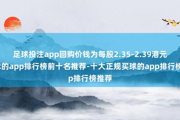 足球投注app回购价钱为每股2.35-2.39港元-买球的app排行榜前十名推荐-十大正规买球的app排行榜推荐