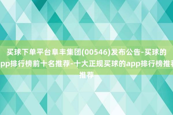 买球下单平台阜丰集团(00546)发布公告-买球的app排行榜前十名推荐-十大正规买球的app排行榜推荐