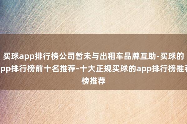 买球app排行榜公司暂未与出租车品牌互助-买球的app排行榜前十名推荐-十大正规买球的app排行榜推荐