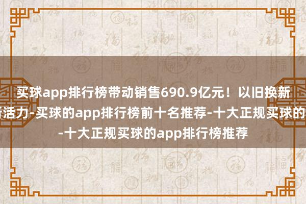 买球app排行榜带动销售690.9亿元！以旧换新激勉家电破钞新活力-买球的app排行榜前十名推荐-十大正规买球的app排行榜推荐