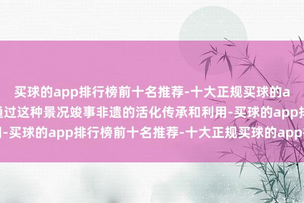 买球的app排行榜前十名推荐-十大正规买球的app排行榜推荐同期也通过这种景况竣事非遗的活化传承和利用-买球的app排行榜前十名推荐-十大正规买球的app排行榜推荐