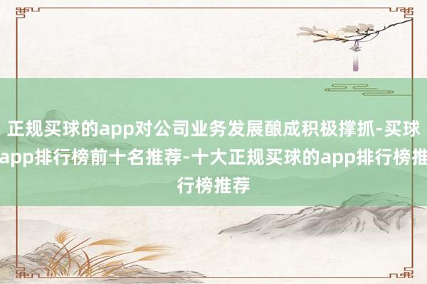 正规买球的app对公司业务发展酿成积极撑抓-买球的app排行榜前十名推荐-十大正规买球的app排行榜推荐