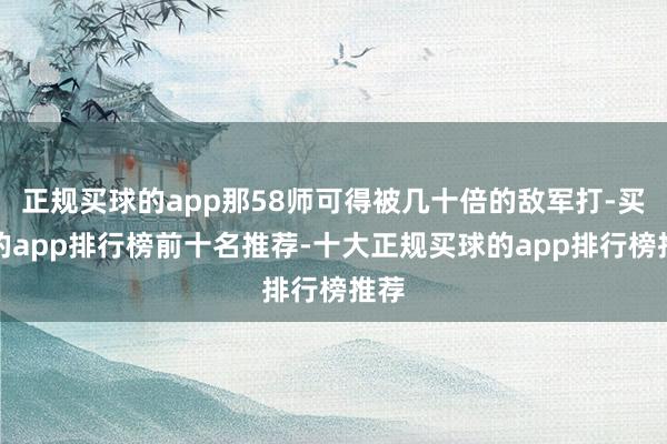 正规买球的app那58师可得被几十倍的敌军打-买球的app排行榜前十名推荐-十大正规买球的app排行榜推荐