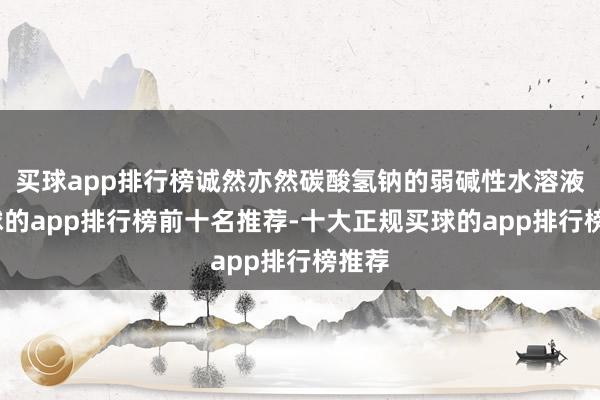 买球app排行榜诚然亦然碳酸氢钠的弱碱性水溶液-买球的app排行榜前十名推荐-十大正规买球的app排行榜推荐