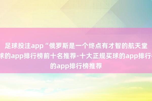 足球投注app“俄罗斯是一个终点有才智的航天堂度-买球的app排行榜前十名推荐-十大正规买球的app排行榜推荐