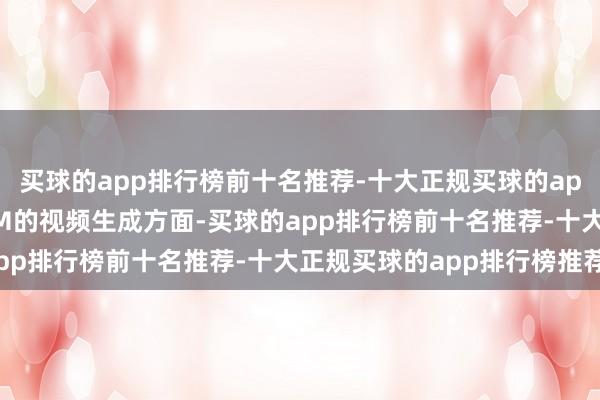 买球的app排行榜前十名推荐-十大正规买球的app排行榜推荐在基于LLM的视频生成方面-买球的app排行榜前十名推荐-十大正规买球的app排行榜推荐