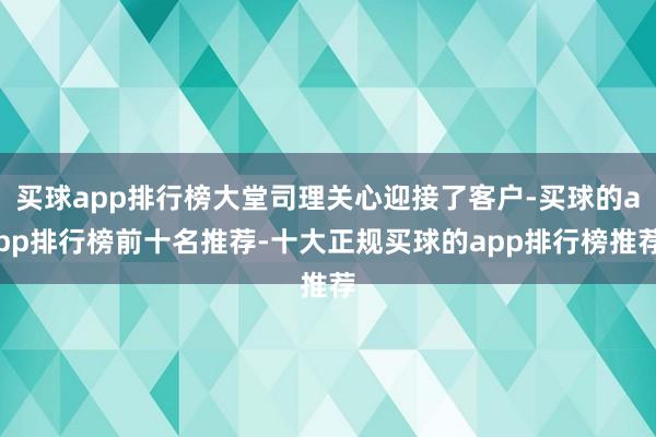 买球app排行榜大堂司理关心迎接了客户-买球的app排行榜前十名推荐-十大正规买球的app排行榜推荐