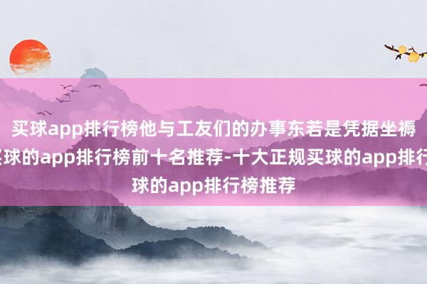 买球app排行榜他与工友们的办事东若是凭据坐褥计较-买球的app排行榜前十名推荐-十大正规买球的app排行榜推荐