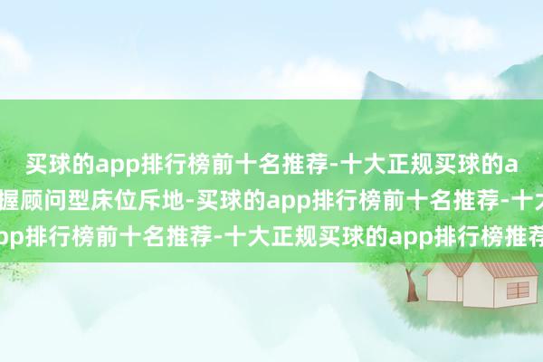 买球的app排行榜前十名推荐-十大正规买球的app排行榜推荐自便撑握顾问型床位斥地-买球的app排行榜前十名推荐-十大正规买球的app排行榜推荐