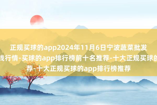 正规买球的app2024年11月6日宁波蔬菜批发市集有限公司价钱行情-买球的app排行榜前十名推荐-十大正规买球的app排行榜推荐