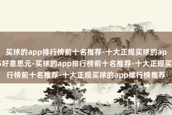 买球的app排行榜前十名推荐-十大正规买球的app排行榜推荐720.05好意思元-买球的app排行榜前十名推荐-十大正规买球的app排行榜推荐