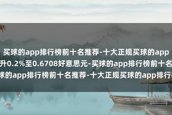 买球的app排行榜前十名推荐-十大正规买球的app排行榜推荐澳好意思上升0.2%至0.6708好意思元-买球的app排行榜前十名推荐-十大正规买球的app排行榜推荐