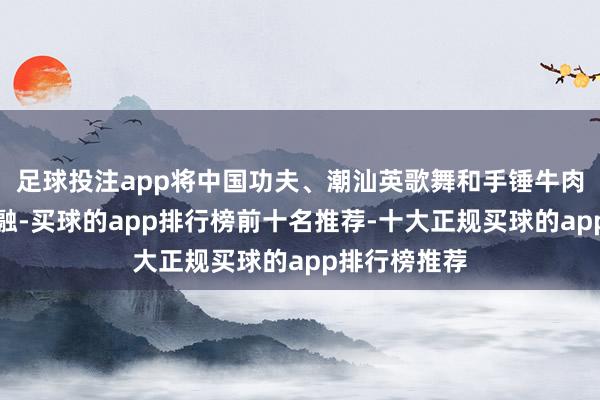 足球投注app将中国功夫、潮汕英歌舞和手锤牛肉丸技艺相交融-买球的app排行榜前十名推荐-十大正规买球的app排行榜推荐