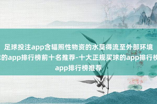 足球投注app含辐照性物资的水莫得流至外部环境-买球的app排行榜前十名推荐-十大正规买球的app排行榜推荐