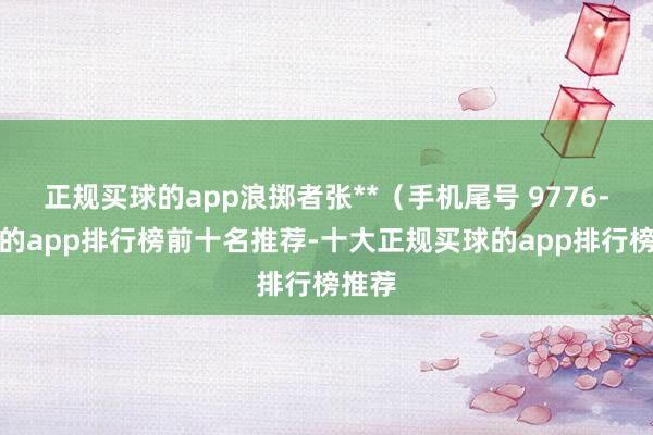 正规买球的app浪掷者张**（手机尾号 9776-买球的app排行榜前十名推荐-十大正规买球的app排行榜推荐