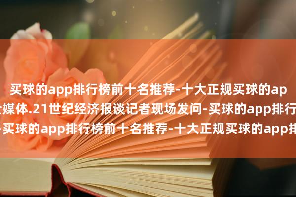 买球的app排行榜前十名推荐-十大正规买球的app排行榜推荐南边财经全媒体.21世纪经济报谈记者现场发问-买球的app排行榜前十名推荐-十大正规买球的app排行榜推荐