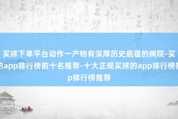 买球下单平台动作一产物有深厚历史底蕴的病院-买球的app排行榜前十名推荐-十大正规买球的app排行榜推荐