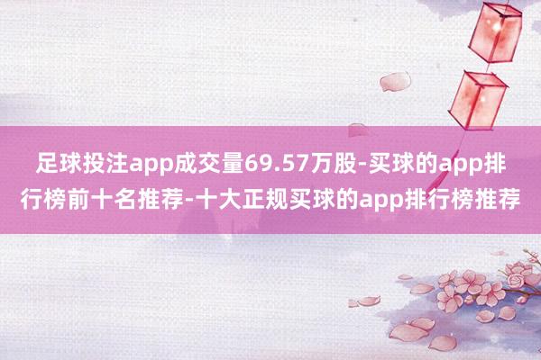 足球投注app成交量69.57万股-买球的app排行榜前十名推荐-十大正规买球的app排行榜推荐