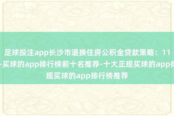 足球投注app长沙市退换住房公积金贷款策略：11月25日起-买球的app排行榜前十名推荐-十大正规买球的app排行榜推荐