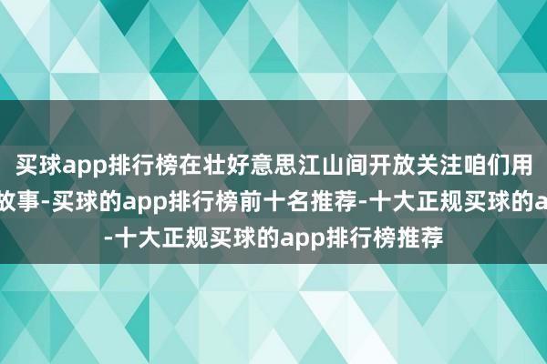 买球app排行榜在壮好意思江山间开放关注咱们用翰墨记载奋进故事-买球的app排行榜前十名推荐-十大正规买球的app排行榜推荐